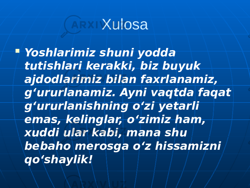 Xulosa  Yoshlarimiz shuni yodda tutishlari kerakki, biz buyuk ajdodlarimiz bilan faxrlanamiz, g‘ururlanamiz. Ayni vaqtda faqat g‘ururlanishning o‘zi yetarli emas, kelinglar, o‘zimiz ham, xuddi ular kabi, mana shu bebaho merosga o‘z hissamizni qo‘shaylik! 