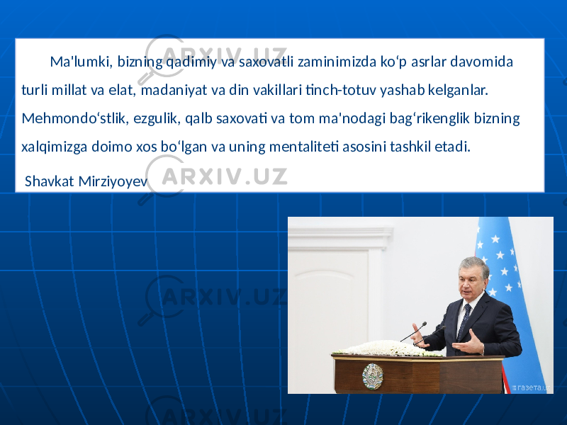 Ma&#39;lumki, bizning qadimiy va saxovatli zaminimizda ko‘p asrlar davomida turli millat va elat, madaniyat va din vakillari tinch-totuv yashab kelganlar. Mehmondo‘stlik, ezgulik, qalb saxovati va tom ma&#39;nodagi bag‘rikenglik bizning xalqimizga doimo xos bo‘lgan va uning mentaliteti asosini tashkil etadi. Shavkat Mirziyoyev 