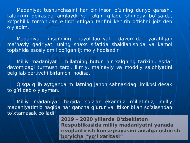 2019 – 2020 yillarda Oʻzbekiston Respublikasida milliy madaniyatni yanada rivojlantirish konsepsiyasini amalga oshirish boʻyicha “yoʻl xaritasi”Madaniyat tushunchasini har bir inson o’zining dunyo qarashi, tafakkuri doirasida anglaydi va talqin qiladi, shunday bo’lsa-da, ko’pchilik tomonidan e’tirof etilgan tarifini keltirib o’tishni joiz deb o’yladim. Madaniyat insonning hayot-faoliyati davomida yaratilgan ma’naviy qadriyat, uning shaxs sifatida shakllanishida va kamol topishida asosiy omil bo’lgan ijtimoiy hodisadir. Milliy madaniyat - millatning butun bir xalqning tarixini, asrlar davomidagi turmush tarzi, ilimiy, ma’naviy va moddiy salohiyatini belgilab beruvchi birlamchi hodisa. Qisqa qilib aytganda millatning jahon sahnasidagi in’ikosi desak to’g’ri deb o’ylayman. Milliy madaniyat haqida so’zlar ekanmiz millatimiz, milliy madaniyatimiz haqida har qancha g’urur va iftixor bilan so’zlashdan to’xtamasak bo’ladi. 