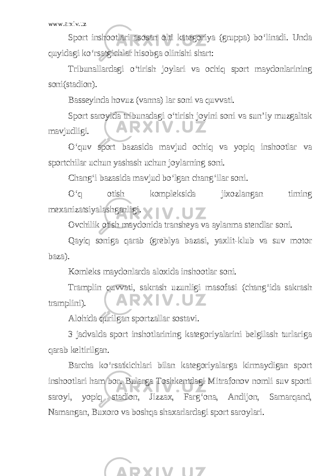 www.arxiv.uz Sport inshootlari asosan olti kategoriya (gruppa) bo‘linadi. Unda quyidagi ko‘rsatgichlar hisobga olinishi shart: Tribunallardagi o‘tirish joylari va ochiq sport maydonlarining soni(stadion). Basseyinda hovuz (vanna) lar soni va quvvati. Sport saroyida tribunadagi o‘tirish joyini soni va sun’iy muzgaltak mavjudligi. O‘quv sport bazasida mavjud ochiq va yopiq inshootlar va sportchilar uchun yashash uchun joylarning soni. Chang‘i bazasida mavjud bo‘lgan chang‘ilar soni. O‘q otish kompleksida jixozlangan tirning mexanizatsiyalashganligi. Ovchilik otish maydonida transheya va aylanma stendlar soni. Qayiq soniga qarab (greblya bazasi, yaxlit-klub va suv motor baza). Komleks maydonlarda aloxida inshootlar soni. Tramplin quvvati, sakrash uzunligi masofasi (chang‘ida sakrash tramplini). Alohida qurilgan sportzallar sostavi. 3 jadvalda sport inshotlarining kategoriyalarini belgilash turlariga qarab keltirilgan. Barcha ko‘rsatkichlari bilan kategoriyalarga kirmaydigan sport inshootlari ham bor. Bularga Toshkentdagi Mitrafonov nomli suv sporti saroyi, yopiq stadion, Jizzax, Farg‘ona, Andijon, Samarqand, Namangan, Buxoro va boshqa shaxarlardagi sport saroylari. 