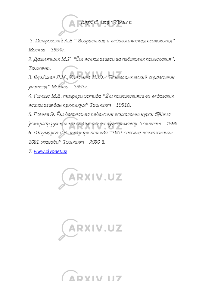 Адабиётлар рўйҳати : 1. Петровский А.В “ Возрастная и педогогическая психология” Москва – 1994г. 2. Давлетшин М.Г. “Ёш психологияси ва педагогик психология”. Тошкент. 3. Фридман Л.М., Кулагина И.Ю. “Психологический справочник учител я ” Москва – 1991г. 4. Гамезо М.В. тахрири остида “Ёш психологияси ва педагогик психологиядан прктикум” Тошкент – 1991й. 5. Гозиев Э. Ёш даврлар ва педагогик психология курси бўйича ўсмирлар рухиятига оид методик кўрсатмалар. Тошкент – 1990 6. Шоумаров Г.Б. тахрири остида “1001 саволга психологнинг 1001 жавоби” Тошкент – 2000 й. 7. www.ziyonet.uz 