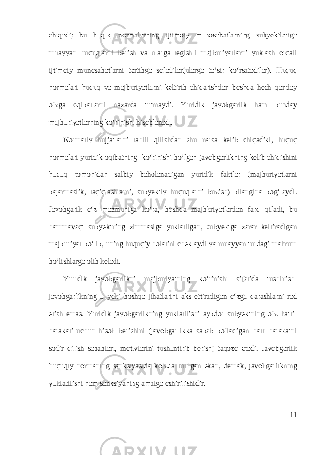 chiqadi; bu huquq normalarning ijtimoiy munosabatlarning subyektlariga muayyan huquqlarni berish va ularga tegishli majburiyatlarni yuklash orqali ijtimoiy munosabatlarni tartibga soladilar(ularga ta’sir ko‘rsatadilar). Huquq normalari huquq va majburiyatlarni keltirib chiqarishdan boshqa hech qanday o‘zga oqibatlarni nazarda tutmaydi. Y u ridik javobgarlik ham bunday majburiyatlarning ko‘rinishi hisoblanadi. Normativ hujjatlarni tahlil qilishdan shu narsa kelib chiqadiki, huquq normalari yuridik oqibatning ko‘rinishi bo‘lgan javobgarlikning kelib chiqishini huquq tomonidan salbiy baholanadigan yuridik faktlar (majburiyatlarni bajarmaslik, taqiqlashlarni, subyektiv huquqlarni buzish) bilangina bog‘laydi. Javobgarik o‘z mazmuniga ko‘ra, boshqa majbkriyatlardan farq qiladi, bu hammavaqt subyektning zimmasiga yuklatilgan, subyektga zarar keltiradigan majburiyat bo‘lib, uning huquqiy holatini cheklaydi va muayyan turdagi mahrum bo‘lishlarga olib keladi. Yuridik javobgarlikni majburiyatning ko‘rinishi sifatida tushinish- javobgarlikning u yoki boshqa jihatlarini aks ettiradigan o‘zga qarashlarni rad etish emas. Yuridik javobgarlikning yuklatilishi aybdor subyektning o‘z hatti- harakati uchun hisob berishini (javobgarlikka sabab bo‘ladigan hatti-harakatni sodir qilish sabablari, motivlarini tushuntirib berish) taqozo etadi. Javobgarlik huquqiy normaning sanksiyasida ko‘zda tutilgan ekan, demak, javobgarlikning yuklatilishi ham sanksiyaning amalga oshirilishidir. 11 