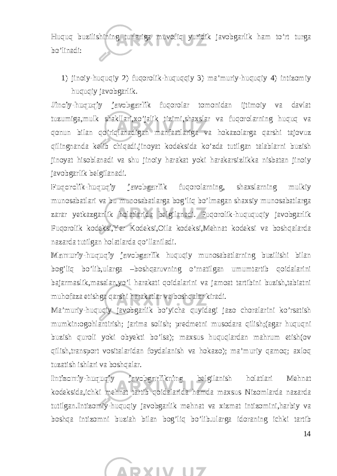 Huquq buzilishining turlariga muvofiq yuridik javobgarlik ham to’rt turga bo’linadi: 1) jinoiy-huquqiy 2) fuqorolik-huquqqiy 3) ma’muriy-huquqiy 4) intizomiy huquqiy javobgarlik. Jinoiy-huquqiy javobgarlik fuqorolar tomonidan ijtimoiy va davlat tuzumiga,mulk shakllari,xo’jalik tizimi,shaxslar va fuqorolarning huquq va qonun bilan qo’riqlanadigan manfaatlariga va hokazolarga qarshi tajovuz qilingnanda kelib chiqadi.jinoyat kodeksida ko’zda tutilgan talablarni buzish jinoyat hisoblanadi va shu jinoiy harakat yoki harakarsizlikka nisbatan jinoiy javobgarlik belgilanadi. Fuqorolik-huquqiy javobgarlik fuqorolarning, shaxslarning mulkiy munosabatlari va bu munosabatlarga bog’liq bo’lmagan shaxsiy munosabatlarga zarar yetkazganlik holatlarida belgilanadi. Fuqorolik-huququqiy javobgarlik Fuqorolik kodeksi,Yer Kodeksi,Oila kodeksi,Mehnat kodeksi va boshqalarda nazarda tutilgan holatlarda qo’llaniladi. Mamuriy-huquqiy javobgarlik huquqiy munosabatlarning buzilishi bilan bog’liq bo’lib,ularga –boshqaruvning o’rnatilgan umumtartib qoidalarini bajarmaslik,masalan,yo’l harakati qoidalarini va jamoat tartibini buzish,tabiatni muhofaza etishga qarshi harakatlar va boshqalar kiradi. Ma’muriy-huquqiy javobgarlik bo’yicha quyidagi jazo choralarini ko’rsatish mumkin:ogohlantirish; jarima solish; predmetni musodara qilish;(agar huquqni buzish quroli yoki obyekti bo’lsa); maxsus huquqlardan mahrum etish(ov qilish,transport vositalaridan foydalanish va hokazo); ma’muriy qamoq; axloq tuzatish ishlari va boshqalar. Intizomiy-huquqiy javobgarlikning belgilanish holatlari Mehnat kodeksida,ichki mehnat tartib qoidalarida hamda maxsus Nizomlarda nazarda tutilgan.Intizomiy-huquqiy javobgarlik mehnat va xizmat intizomini,harbiy va boshqa intizomni buziah bilan bog’liq bo’lib.ularga idoraning ichki tartib 14 