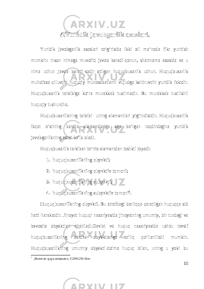  4.Y uridik javobgarlik asos lar i. Yuridik javobgarlik asoslari to‘g‘risida ikki xil ma’noda fikr yuritish mumkin: inson nimaga muvofiq javob beradi-qonun, shartnoma asosida va u nima uchun javob beradi-sodir etilgan huquqbuzarlik uchun. Huquqbuzarlik muhofaza qiluvchi huquqiy munosabatlarni vujudga keltiruvchi yuridik faktdir. Huquqbuzarlik tarkibiga ko‘ra murakkab tuzilmadir. Bu murakkab tuzilishli huquqiy tushuncha. Huquqbuzarlikning tarkibi- uning elementlari yig‘indisidir. Huquqbuzarlik faqat o‘zining barcha elementlariga ega bo‘lgan taqdirdagina yuridik javobgarlikning asosi bo‘la oladi. Huquqbuzarlik tarkiban to‘rtta elementdan tashkil topadi: 1. huquqbuzarl i kning obyekti; 2. huquqbuzarl i kning obyektiv t o mo ni; 3. huquqbuzarl i kning subyekti; 4. huquqbuzarl i kning sub y ektiv tomoni 1 . Huquqbuzarlikning ob y ekti. Bu atrofdagi borliqqa qaratilgan huquqqa zid hatti-harakatdir. Jinoyat huquqi nazariyasida jinoyatning umumiy, bir turdagi va bevosita obyektlari ajratiladi.Davlat va huquq nazariyasida ushbu tavsif huquqbuzarlikning barcha obyektlariga to‘liq qo‘llanilishi mumkin. Huquqbuzarlikning umumiy obyekti-doimo huquq bilan, uning u yoki bu 1 . Далвт ва ҳуқуқ назарияси.,Т,2005.291-бет. 16 