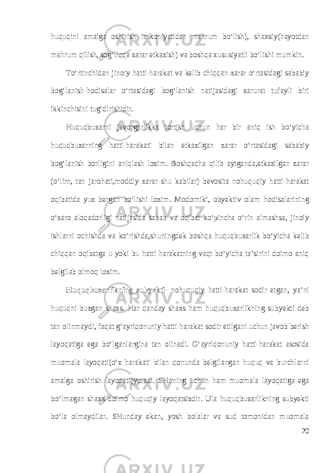 huquqini amalga oshirish imkoniyatidan mahrum bo‘lish), shaxsiy(hayotdan mahrum qilish, sog‘liqqa zarar etkazish) va boshqa xususiyatli bo‘lishi mumkin. To‘rtinchidan jinoiy hatti-harakat va kelib chiqqan zarar o‘rtasidagi sababiy bog‘lanish-hodisalar o‘rtasidagi bog‘lanish natijasidagi zarurat tufayli biri ikkinchisini tug‘dirishidir. Huquqbuzarni javorgarlikka tortish uchun har bir aniq ish bo‘yicha huquqbuzarning hatti-harakati bilan etkazilgan zarar o‘rtasidagi sababiy bog‘lanish borligini aniqlash lozim. Boshqacha qilib aytganda,etkazilgan zarar (o‘lim, tan jarohati,moddiy zarar shu kabilar) bevosita nohuquqiy hatti-harakat oqibatida yuz bergan bo‘lishi lozim. Modomiki, obyektiv olam hodisalarining o‘zaro aloqadorligi natijasida sabab va oqibat ko‘pincha o‘rin almashsa, jinoiy ishlarni ochishda va ko‘rishda,shuningdek boshqa huquqbuzarlik bo‘yicha kelib chiqqan oqibatga u yoki bu hatti-harakatning vaqt bo‘yicha ta’sirini doimo aniq belgilab olmoq lozim. Huquqbuzarlikning subyekti- nohuquqiy hatti-harakat sodir etgan, ya’ni huquqni buzgan shaxs. Har qanday shaxs ham huquqbuzarlikning subyekti deb tan olinmaydi, faqat g‘ayriqonuniy hatti-harakat-sodir etilgani uchun javob berish layoqatiga ega bo‘lganlargina tan olinadi. G‘ayriqonuniy hatti-harakat asosida muomala layoqati(o‘z harakati bilan qonunda belgilangan huquq va burchlarni amalga oshirish layoqati)yotadi. SHuning uchun ham muomala layoqatiga ega bo‘lmagan shaxs doimo huquqiy layoqatsizdir. Ula huquqbuzarlikning subyekti bo‘la olmaydilar. SHunday ekan, yosh bolalar va sud tomonidan muomala 20 