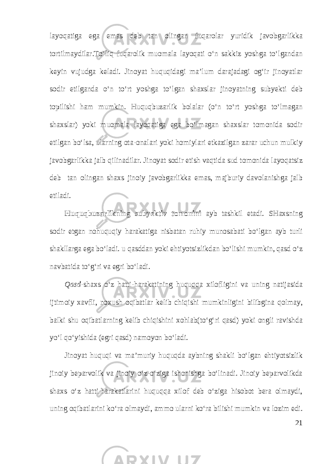 layoqatiga ega emas deb tan olingan fuqarolar yuridik javobgarlikka tortilmaydilar.To‘liq fuqarolik muomala layoqati o‘n sakkiz yoshga to‘lgandan keyin vujudga keladi. Jinoyat huquqidagi ma’lum darajadagi og‘ir jinoyatlar sodir etilganda o‘n to‘rt yoshga to‘lgan shaxslar jinoyatning subyekti deb topilishi ham mumkin. Huquqbuzarlik bolalar (o‘n to‘rt yoshga to‘lmagan shaxslar) yoki muomala layoqatiga ega bo‘lmagan shaxslar tomonida sodir etilgan bo‘lsa, ularning ota-onalari yoki homiylari etkazilgan zarar uchun mulkiy javobgarlikka jalb qilinadilar. Jinoyat sodir etish vaqtida sud tomonida layoqatsiz deb tan olingan shaxs jinoiy javobgarlikka emas, majburiy davolanishga jalb etiladi. Huquqbuzarl i kning subyektiv tomoni ni ayb tashkil etadi. SHaxsning sodir etgan nohuquqiy harakatiga nisbatan ruhiy munosabati bo‘lgan ayb turli shakllarga ega bo‘ladi. u qasddan yoki ehtiyotsizlikdan bo‘lishi mumkin, qasd o‘z navbatida to‘g‘ri va egri bo‘ladi. Qasd- shaxs o‘z hatti-harakatining huquqqa xilofligini va uning natijasida ijtimoiy xavfli, noxush oqibatlar kelib chiqishi mumkinligini bilibgina qolmay, balki shu oqibatlarning kelib chiqishini xohlab(to‘g‘ri qasd) yoki ongli ravishda yo‘l qo‘yishida (egri qasd) namoyon bo‘ladi. Jinoyat huquqi va ma’muriy huquqda aybning shakli bo‘lgan ehtiyotsizlik jinoiy beparvolik va jinoiy o‘z-o‘ziga ishonishga bo‘linadi. Jinoiy beparvolikda shaxs o‘z hatti-harakatlarini huquqqa xilof deb o‘ziga hisobot bera olmaydi, uning oqibatlarini ko‘ra olmaydi, ammo ularni ko‘ra bilishi mumkin va lozim edi. 21 