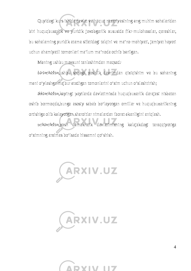 Quyidagi kurs ishida davlat va huquq nazariyasining eng muhim sohalaridan biri huquqbuzarlik va yuridik javobgarlik xususida fikr-mulohazalar, qarashlar, bu sohalarning yuridik atama sifatidagi talqini va ma’no-mohiyati, jamiyat hayoti uchun ahamiyatli tomonlari ma’lum ma’noda ochib berilgan. Mening ushbu mavzuni tanlashimdan maqsad : birinchidan, ushbu sohaga yoshlik davrimdan qiziqishim va bu sohaning meni o‘ylashga majbur etadigan tomonlarini o‘zim uchun o’zlashtirish; ikkinchidan, keyingi paytlarda davlatimizda huquqbuzarlik darajasi nisbatan oshib bormoqda,bunga asosiy sabab bo‘layotgan omillar va huquqbuzarlikning ortishiga olib kelayotgan sharoitlar nimalardan iborat ekanligini aniqlash. uchinchdan, yosh demokratik davlatimizning kelajakdagi taraqqiyotiga o‘zimning arzimas bo‘lsada hissamni qo‘shish. 4 