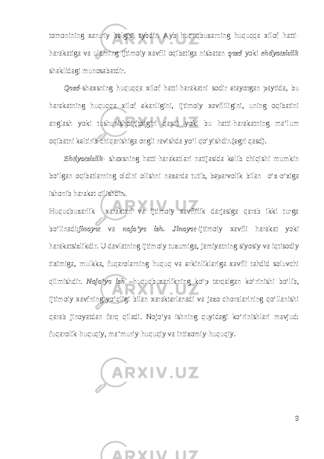 tomonining zaruriy belgisi aybdir. Ayb huquqbuzarning huquqqa xilof hatti- harakatiga va ularning ijtimoiy xavfli oqibatiga nisbatan qasd yoki ehtiyotsizlik shaklidagi munosabatdir. Qasd- shaxsning huquqqa xilof hatti-harakatni sodir etayotgan paytida, bu harakatning huquqqa xilof ekanligini, ijtimoiy xavfliligini, uning oqibatini anglash yoki tushunishdir(to‘g‘ri qasd) yoki bu hatti-harakatning ma’lum oqibatni keltirib chiqarishiga ongli ravishda yo‘l qo‘yishdir.(egri qasd). Ehtiyotsizlik- shaxsning hatti-harakatlari natijasida kelib chiqishi mumkin bo‘lgan oqibatlarning oldini olishni nazarda tutib, beparvolik bilan o‘z-o‘ziga ishonib harakat qilishdir. Huquqbuzarlik xaraktari va ijtimoiy xavflilik darjasiga qarab ikki turga bo‘linadi: jinoyat va nojo‘ya ish. Jinoyat- ijtimoiy xavfli harakat yoki harakatsizlikdir. U davlatning ijtimoiy tuzumiga, jamiyatning siyosiy va iqtisodiy tizimiga, mulkka, fuqarolarning huquq va erkinliklariga xavfli tahdid soluvchi qilmishdir. Nojo‘ya ish –huquqbuzarlikning ko‘p tarqalgan ko‘rinishi bo‘lib, ijtimoiy xavfning yo‘qligi bilan xarakterlanadi va jazo choralarining qo‘llanishi qarab jinoyatdan farq qiladi. Nojo‘ya ishning quyidagi ko‘rinishlari mavjud: fuqarolik-huquqiy, ma’muriy-huquqiy va intizomiy-huquqiy. 9 