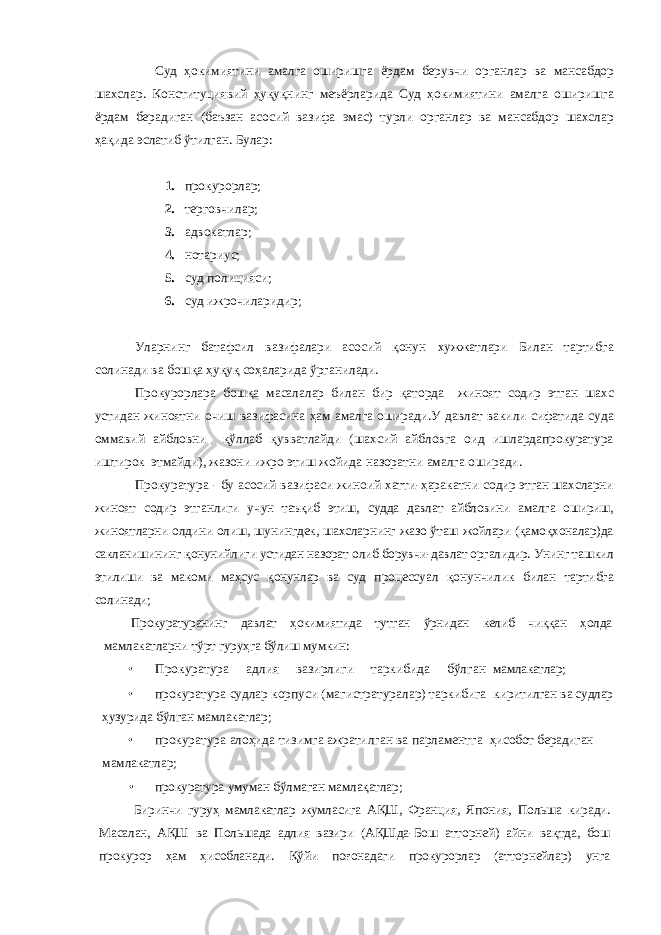 Суд ҳокимиятини амалга оширишга ёрдам берувчи органлар ва мансабдор шахслар. Конституциявий ҳуқуқнинг меъёрларида Суд ҳокимиятини амалга оширишга ёрдам берадиган (баъзан асосий вазифа эмас) турли органлар ва мансабдор шахслар ҳақида эслатиб ўтилган. Булар: 1. прокурорлар; 2. терговчилар; 3. адвокатлар; 4. нотариус; 5. суд полицияси ; 6. суд ижрочиларидир; Уларнинг батафсил вазифалари асосий қонун хужжатлари Билан тартибга солинади ва бошқа ҳуқуқ соҳаларида ўрганилади. Прокурорлара бошқа масалалар билан бир қаторда жиноят содир этган шахс устидан жиноятни очиш вазифасина ҳам амалга оширади.У давлат вакили сифатида суда оммавий айбловни қўллаб қувватлайди (шахсий айбловга оид ишлардапрокуратура иштирок этмайди), жазони ижро этиш жойида назоратни амалга оширади. Прокуратура - бу асосий вазифаси жиноий хатти-ҳаракатни содир этган шахсларни жиноят содир этганлиги учун таъқиб этиш, судда давлат айбловини амалга ошириш, жиноятларни олдини олиш, шунингдек, шахсларнинг жазо ўташ жойлари (қамоқхоналар)да сакланишининг қонунийлиги устидан назорат олиб борувчи-давлат оргалидир. Унинг ташкил этилиши ва макоми маҳсус қонунлар ва суд процессуал қонунчилик билан тартибга солинади; Прокуратуранинг давлат ҳокимиятида тутган ўрнидан келиб чиққан ҳолда мамлакатларни тўрт гуруҳга бўлиш мумкин: • Прокуратура адлия вазирлиги таркибида бўлган мамлакатлар; • прокуратура судлар корпуси (магистратуралар) таркибига киритилган ва судлар ҳузурида бўлган мамлакатлар; • прокуратура алоҳида тизимга ажратилган ва парламентга ҳисобот берадиган мамлакатлар; • прокуратура умуман бўлмаган мамлақатлар; Биринчи гуруҳ мамлакатлар жумласига АҚШ, Франция, Япония, Польша киради. Масалан, АҚШ ва Польшада адлия вазири (АҚШда- Бош атторней) айни вақтда, бош прокурор ҳам ҳисобланади. Қўйи поғонадаги прокурорлар (атторнейлар) унга 