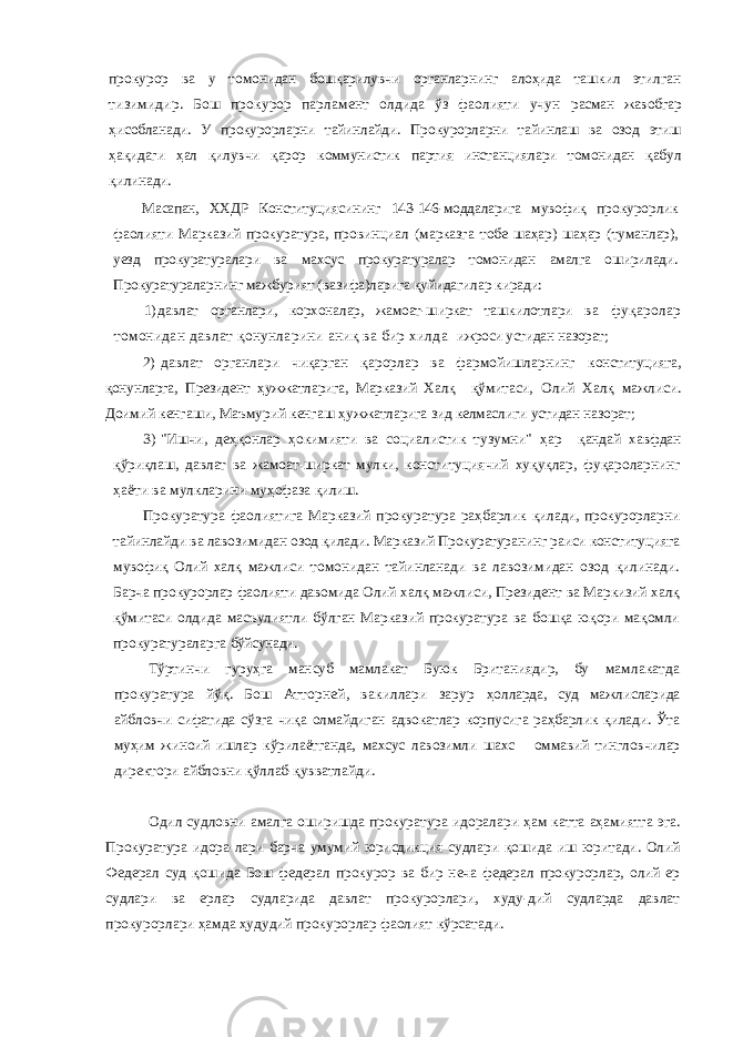 прокурор ва у томонидан бошқарилувчи органларнинг алоҳида ташкил этилган тизимидир. Бош прокурор парламент олдида ўз фаолияти учун расман жавобгар ҳисобланади. У прокурорларни тайинлайди. Про курорларни тайинлаш ва озод этиш ҳақидаги ҳал қилувчи қарор коммунистик партия инстанциялари томонидан қабул қилинади. Масапан, ХХДР Конституциясининг 143-146-моддаларига муво фиқ прокурорлик фаолияти Марказий прокуратура, провинциал (марказга тобе шаҳар) шаҳар (туманлар), уезд прокуратуралари ва махсус прокуратуралар томонидан амалга оширилади. Прокуратураларнинг мажбурият (вазифа)ларига қуйидагилар киради: 1) давлат органлари, корхоналар, жамоат-ширкат ташкилотлари ва фуқаролар томонидан давлат қонунларини аниқ ва бир хилда ижроси устидан назорат; 2) давлат органлари чиқарган қарорлар ва фармойишларнинг конституцияга, қонунларга, Президент ҳужжатларига, Марказий Халқ қўмитаси, Олий Халқ мажлиси. Доимий кенгаши, Маъмурий кенгаш ҳужжатларига зид келмаслиги устидан назорат; 3) &#34;Ишчи, деҳқонлар ҳокимияти ва социалистик тузумни&#34; ҳар қандай хавфдан қўриқлаш, давлат ва жамоат-ширкат мулки, консти туциячий хуқуқлар, фуқароларнинг ҳаёти ва мулкларини муҳофаза қилиш. Прокуратура фаолиятига Марказий прокуратура раҳбарлик қилади, прокурорларни тайинлайди ва лавозимидан озод қилади. Марказий Прокуратуранинг раиси конституцияга мувофиқ Олий халқ мажлиси томонидан тайинланади ва лавозимидан озод қилинади. Барча прокурорлар фаолияти давомида Олий халқ мажлиси, Прези дент ва Маркизий халқ қўмитаси олдида масъулиятли бўлган Мар казий прокуратура ва бошқа юқори мақомли прокуратураларга бўйсунади. Тўртинчи гуруҳга мансуб мамлакат Буюк Британиядир, бу мамлакатда прокуратура йўқ. Бош Атторней, вакиллари зарур ҳолларда, суд мажлисларида айбловчи сифатида сўзга чиқа олмайдиган адвокатлар корпусига раҳбарлик қилади. Ўта муҳим жиноий ишлар кўрилаётганда, махсус лавозимли шахс оммавий тингловчилар директори айбловни қўллаб-қувватлайди. Одил судловни амалга оширишда прокуратура идоралари ҳам катта аҳамиятга эга. Прокуратура идора-лари барча умумий юрисдикция судлари қошида иш юритади. Олий Федерал суд қошида Бош федерал про курор ва бир неча федерал прокурорлар, олий ер суд лари ва ерлар судларида давлат прокурорлари, худу-дий судларда давлат прокурорлари ҳамда ҳудудий про курорлар фаолият кўрсатади. 