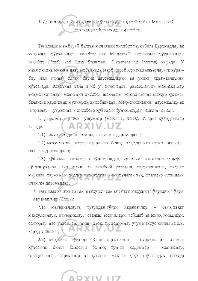 7. Даромадлар ва чиқимлар тўғрисидаги ҳисобот ёки Молиявий натижалар тўғрисидаги ҳисобот Тузилиши мажбурий бўлган молиявий ҳисобот таркибига Даромадлар ва чиқимлар  тўғрисидаги ҳисобот ёки Молиявий натижалар тўғрисидаги ҳисобот (Profit and Loss Statement, Statement of Income) киради. У меҳмонхона муайян давр мобайнида (ғарб ҳисоб юритиш меъёрларига кўра – бир йил ичида) олган барча даромадларни ва унинг харажатларини кўрсатади. Юқорида қайд этиб ўтганимиздек, ривожланган мамлакатлар меҳмонхоналари молиявий ҳисобот шакллари иерархиясида мазкур ҳужжат балансга қараганда муҳимроқ ҳисобланади. Меҳмонхонанинг даромадлар ва чиқимлар  тўғрисидаги ҳисоботи қуйидаги бўлимлардан ташкил топади: 1. Даромадлар ёки тушумлар (Revenue, Sales). Уларга қуйидагилар киради: 1.1) номер фондини сотишдан олинган даромадлар; 1.2) меҳмонхона ресторанлари ёки бошқа овқатланиш корхоналаридан олинган даромадлар; 1.3) қўшимча хизматлар кўрсатишдан, чунончи: мижозлар телефон сўзлашувлари, кир ювиш ва кимёвий тозалаш, сартарошхона, фитнес маркази, таржимон-гидлар хизматлари учун тўлаган ҳақ, совғалар сотишдан олинган даромадлар. 2. Реализация қилинган маҳсулот таннархига кирувчи тўғридан-тўғри харажатлар (C o s ts ): 2.1) материалларга тўғридан-тўғри харажатлар – озиқ-овқат маҳсулотлари, ичимликлар, тозалаш воситалари, чойшаб ва ёстиқ жилдлари, сочиқлар, дастурхонлар, идиш-товоқлар, ходимлар учун махсус кийим ва ҳ.к. харид қиймати; 2.2) меҳнатга тўғридан-тўғри харажатлар – меҳмонларга хизмат кўрсатиш билан бевосита боғлиқ бўлган ходимлар – ходималар, официантлар, барменлар ва ҳ.к.нинг меҳнат ҳақи, шунингдек , мазкур 