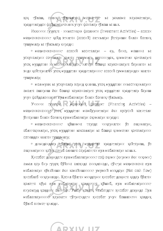 ҳақ тўлаш, солиқ тўловлари, маркетинг ва реклама харажатлари, кредитлардан фойдаланганлик учун фоизлар тўлаш ва ш.к. Иккинчи гуруҳга - инвестиция фаолияти (Investment Activities) – асосан меҳмонхонанинг қайд этилган (асосий) активлари ўзгариши билан боғлиқ тушумлар ва тўловлар киради:  меҳмонхонанинг асосий воситалари – ер, бино, машина ва ускуналарни сотишдан келган тушумлар, шунингдек , қимматли қоғозларга узоқ муддатли инвестициялардан, илгари бошқа корхоналарга берилган ва энди қайтарилган узоқ муддатли кредитларнинг асосий суммаларидан келган тушумлар;  мол-мулк ва ускуналар харид қилиш, узоқ муддатли инвестицияларни амалга ошириш ёки бошқа корхоналарга узоқ муддатли кредитлар бериш учун фойдаланилган пул маблағлари билан боғлиқ тўловлар. Учинчи гуруҳга - молиявий фаолият (Financing Activities) – меҳмонхонанинг узоқ муддатли мажбуриятлари ёки хусусий капитали ўзгариши билан боғлиқ пул маблағлари оқимлари киради:  меҳмонхонанинг қўшимча тарзда чиқарилган ўз акциялари, облигациялари, узоқ муддатли векселлари ва бошқа қимматли қоғозларини сотишдан келган тушумлар;  дивидендлар тўлаш, узоқ муддатли кредитларни қайтариш, ўз акцияларини қайта сотиб олишга сарфланган пул маблағлари ва ш.к. Ҳисобот давридаги пул маблағларининг соф оқими (кирими ёки чиқими) аввал ҳар бир гуруҳ бўйича алоҳида аниқланади, сўнгра меҳмонхона пул маблағлари кўпайиши ёки камайишининг умумий миқдори (Net cash flow) ҳисоблаб чиқарилади. Ҳосил бўлган миқдорни ҳисобот даврига қадар бўлган ҳолатга кўра пул маблағлари қолдиғига қўшиб, пул маблағларининг пировард қолдиғи олинади. Ушбу қолдиқ навбатдаги ҳисобот даврида Пул маблағларининг ҳаракати тўғрисидаги ҳисобот учун бошланғич қолдиқ бўлиб хизмат қилади. 