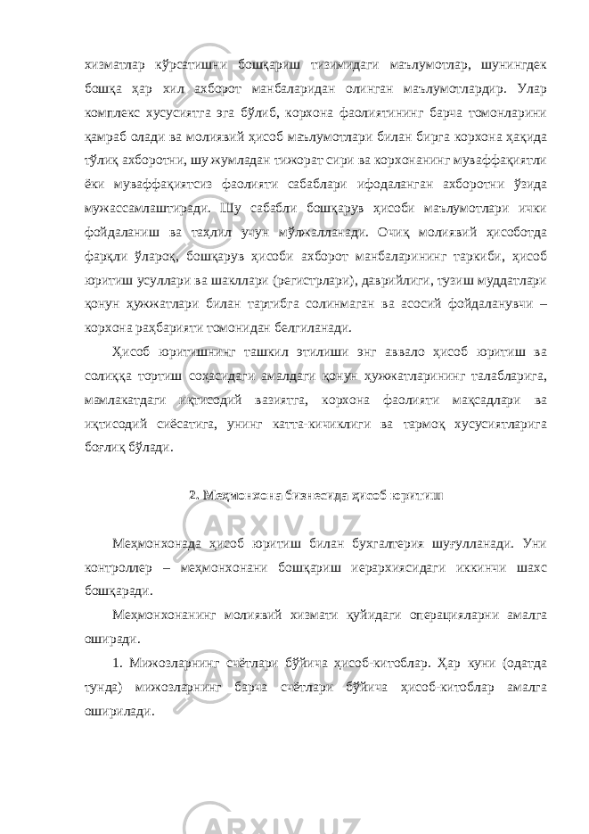 хизматлар кўрсатишни бошқариш тизимидаги маълумотлар, шунингдек бошқа ҳар хил ахборот манбаларидан олинган маълумотлардир. Улар комплекс хусусиятга эга бўлиб, корхона фаолиятининг барча томонларини қамраб олади ва молиявий ҳисоб маълумотлари билан бирга корхона ҳақида тўлиқ ахборотни, шу жумладан тижорат сири ва корхонанинг муваффақиятли ёки муваффақиятсиз фаолияти сабаблари ифодаланган ахборотни ўзида мужассамлаштиради. Шу сабабли бошқарув ҳисоби маълумотлари ички фойдаланиш ва таҳлил учун мўлжалланади. Очиқ молиявий ҳисоботда фарқли ўлароқ, бошқарув ҳисоби ахборот манбаларининг таркиби, ҳисоб юритиш усуллари ва шакллари (регистрлари), даврийлиги, тузиш муддатлари қонун ҳужжатлари билан тартибга солинмаган ва асосий фойдаланувчи – корхона раҳбарияти томонидан белгиланади. Ҳисоб юритишнинг ташкил этилиши энг аввало ҳисоб юритиш ва солиққа тортиш соҳасидаги амалдаги қонун ҳужжатларининг талабларига, мамлакатдаги иқтисодий вазиятга, корхона фаолияти мақсадлари ва иқтисодий сиёсатига, унинг катта-кичиклиги ва тармоқ хусусиятларига боғлиқ бўлади. 2. Меҳмонхона бизнесида ҳисоб юритиш Меҳмонхонада ҳисоб юритиш билан бухгалтерия шуғулланади. Уни контроллер – меҳмонхонани бошқариш иерархиясидаги иккинчи шахс бошқаради. Меҳмонхонанинг молиявий хизмати қуйидаги операцияларни амалга оширади. 1. Мижозларнинг счётлари бўйича ҳисоб-китоблар. Ҳар куни (одатда тунда) мижозларнинг барча счётлари бўйича ҳисоб-китоблар амалга оширилади. 