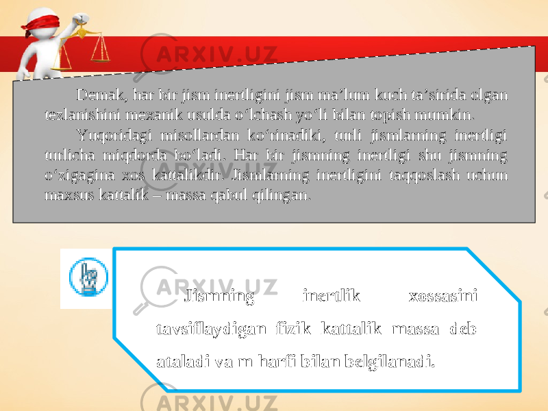 Demak, har bir jism inertligini jism ma’lum kuch ta’sirida olgan tezlanishini mexanik usulda o‘lchash yo‘li bilan topish mumkin. Yuqoridagi misollardan ko‘rinadiki, turli jismlarning inertligi turlicha miqdorda bo‘ladi. Har bir jismning inertligi shu jismning o‘zigagina xos kattalikdir. Jismlarning inertligini taqqoslash uchun maxsus kattalik – massa qabul qilingan. Jismning inertlik xossasini tavsiflaydigan fizik kattalik massa deb ataladi va m harfi bilan belgilanadi. 