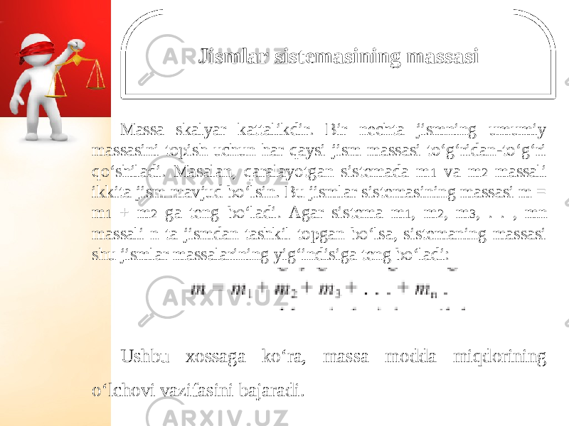 Jismlar sistemasining massasi Massa skalyar kattalikdir. Bir nechta jismning umumiy massasini topish uchun har qaysi jism massasi to‘g‘ridan-to‘g‘ri qo‘shiladi. Masalan, qaralayotgan sistemada m 1 va m 2 massali ikkita jism mavjud bo‘lsin. Bu jismlar sistemasining massasi m = m 1 + m 2 ga teng bo‘ladi. Agar sistema m 1 , m 2 , m 3 , . . , mn massali n ta jismdan tashkil topgan bo‘lsa, sistemaning massasi shu jismlar massalarining yig‘indisiga teng bo‘ladi: Ushbu xossaga ko‘ra, massa modda miqdorining o‘lchovi vazifasini bajaradi. 
