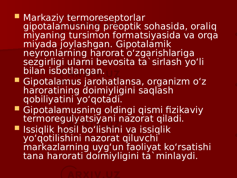  Markaziy termoreseptorlar gipotalamusning preoptik sohasida, oraliq miyaning tursimon formatsiyasida va orqa miyada joylashgan. Gipotalamik neyronlarning harorat o‘zgarishlariga sezgirligi ularni bevosita ta`sirlash yo‘li bilan isbotlangan.  Gipotalamus jarohatlansa, organizm o‘z haroratining doimiyligini saqlash qobiliyatini yo‘qotadi.  Gipotalamusning oldingi qismi fizikaviy termoregulyatsiyani nazorat qiladi.  Issiqlik hosil bo‘lishini va issiqlik yo‘qotilishini nazorat qiluvchi markazlarning uyg‘un faoliyat ko‘rsatishi tana harorati doimiyligini ta`minlaydi. 