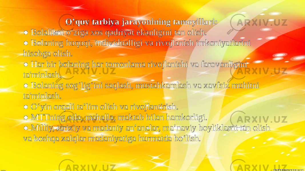  O’quv tarbiya jarayonining tamoyillari: ● Bolalikni o‘ziga xos qadriyat ekanligini tan olish. ● Bolaning huquqi, individualligi va rivojlanish imkoniyatlarini hisobga olish. ● Har bir bolaning har tomonlama rivojlanishi va farovonligini ta&#39;minlash. ● Bolaning sog‘lig‘ini saqlash, mustahkamlash va xavfsiz muhitni ta&#39;minlash. ● O‘yin orqali ta’lim olish va rivojlantirish. ● MTTning oila, mahalla, maktab bilan hamkorligi. ● Milliy, tarixiy va madaniy an’analar, ma’naviy boyliklarni tan olish va boshqa xalqlar madaniyatiga hurmatda bo‘lish. 