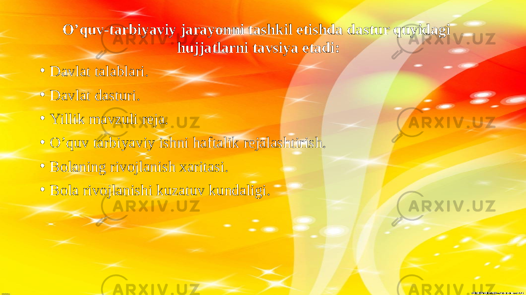 O’quv-tarbiyaviy jarayonni tashkil etishda dastur quyidagi hujjatlarni tavsiya etadi: • Davlat talablari. • Davlat dasturi. • Yillik mavzuli reja. • O’quv tarbiyaviy ishni haftalik rejalashtirish. • Bolaning rivojlanish xaritasi. • Bola rivojlanishi kuzatuv kundaligi. 