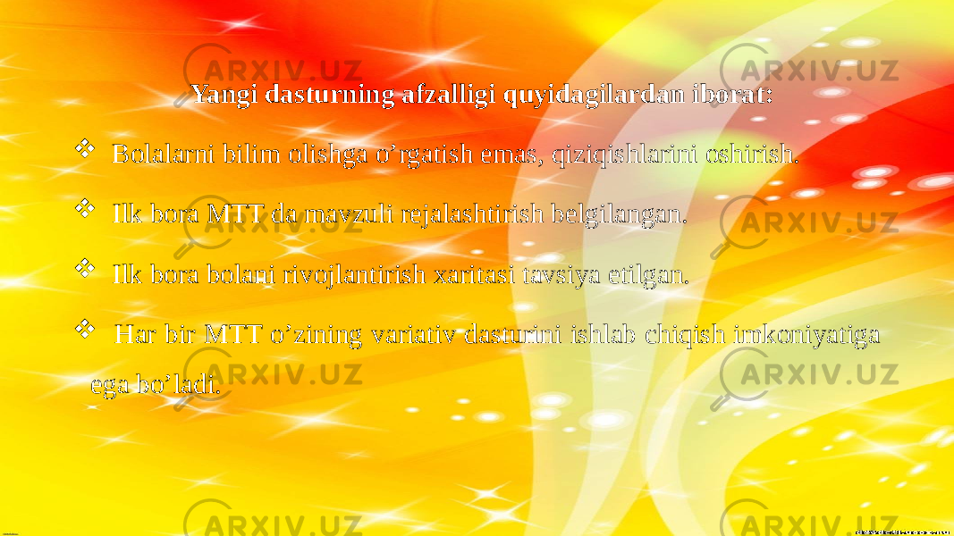  Yangi dasturning afzalligi quyidagilardan iborat:  Bolalarni bilim olishga o’rgatish emas, qiziqishlarini oshirish.  Ilk bora MTT da mavzuli rejalashtirish belgilangan.  Ilk bora bolani rivojlantirish xaritasi tavsiya etilgan.  Har bir MTT o’zining variativ dasturini ishlab chiqish imkoniyatiga ega bo’ladi. 