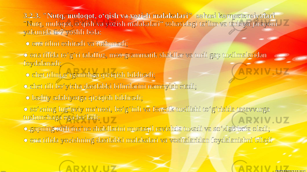 3.2.3. &#34;Nutq, muloqot, o‘qish va yozish malakalari&#34; sohasi kompetensiyalari &#34;Nutq, muloqot, o‘qish va yozish malakalari“ sohasidagi ta’lim va tarbiya jarayoni yakunida 6-7 yoshli bola: ● ona tilini eshitadi va tushunadi; ● ona tilida to‘g‘ri talaffuz, mos grammatik shakllar va turli gap tuzilmalaridan foydalanadi; ● chet tilini o‘rganishga qiziqish bildiradi; ● chet tili bo‘yicha dastlabki bilimlarini namoyish etadi; ● badiiy adabiyotga qiziqish bildiradi; ● so‘zning lug‘aviy ma’nosi, bo‘g‘inli va fonetik tuzilishi to‘g‘risida tasavvurga tushunchaga ega bo‘ladi; ● gapning turli ma’no shakllarini mustaqil ravishda tuzadi va so‘zlab bera oladi; ● ona tilida yozishning dastlabki malakalari va vositalaridan foydalanishni biladi 