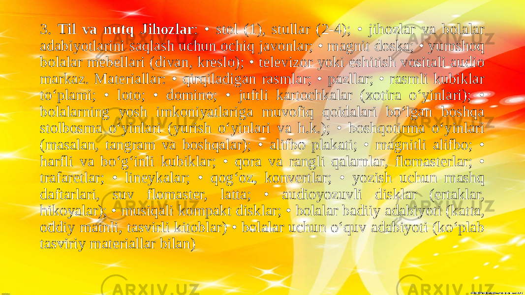 3. Til va nutq Jihozlar : • stol (1), stullar (2-4); • jihozlar va bolalar adabiyotlarini saqlash uchun ochiq javonlar; • magnit doska; • yumshoq bolalar mebellari (divan, kreslo); • televizor yoki eshitish vositali audio markaz. Materiallar: • qirqiladigan rasmlar; • pazllar; • rasmli kubiklar to‘plami; • loto; • domino; • juftli kartochkalar (xotira o‘yinlari); • bolalarning yosh imkoniyatlariga muvofiq qoidalari bo‘lgan boshqa stolbosma o‘yinlari (yurish o‘yinlari va h.k.); • boshqotirma oʻyinlari (masalan, tangram va boshqalar); • alifbo plakati; • magnitli alifbo; • harfli va bo‘g‘inli kubiklar; • qora va rangli qalamlar, flomasterlar; • trafaretlar; • lineykalar; • qog‘oz, konvertlar; • yozish uchun mashq daftarlari, suv flomaster, latta; • audioyozuvli disklar (ertaklar, hikoyalar); • musiqali kompakt disklar; • bolalar badiiy adabiyoti (katta, oddiy matnli, tasvirli kitoblar) • bolalar uchun o‘quv adabiyoti (ko‘plab tasviriy materiallar bilan) 