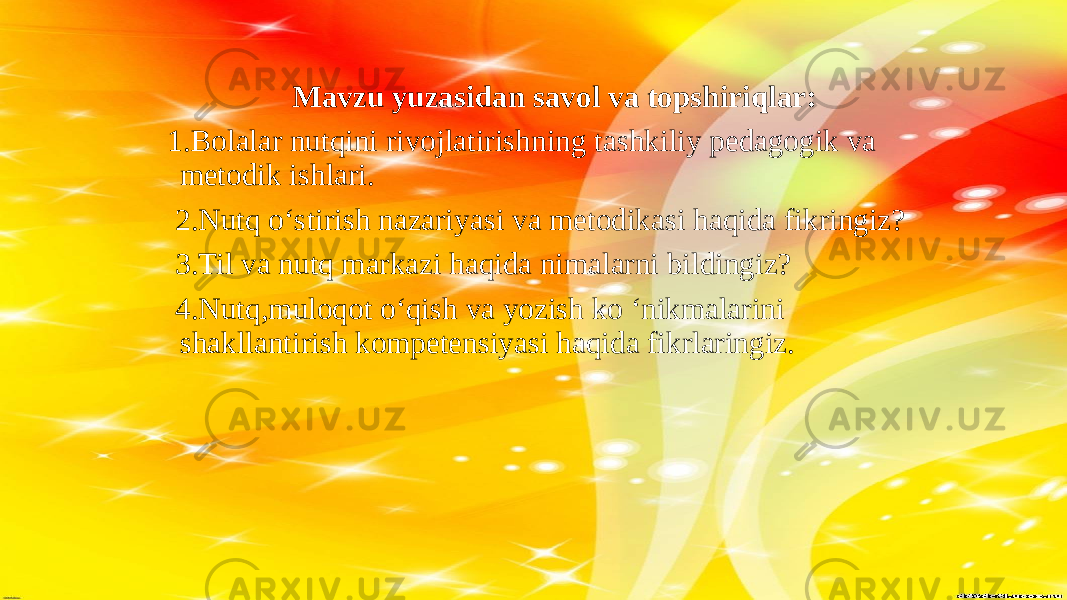 Mavzu yuzasidan savol va topshiriqlar:   1.Bolalar nutqini rivojlatirishning tashkiliy pedagogik va metodik ishlari. 2.Nutq o‘stirish nazariyasi va metodikasi haqida fikringiz? 3.Til va nutq markazi haqida nimalarni bildingiz? 4.Nutq,muloqot o‘qish va yozish ko ‘nikmalarini shakllantirish kompetensiyasi haqida fikrlaringiz. 