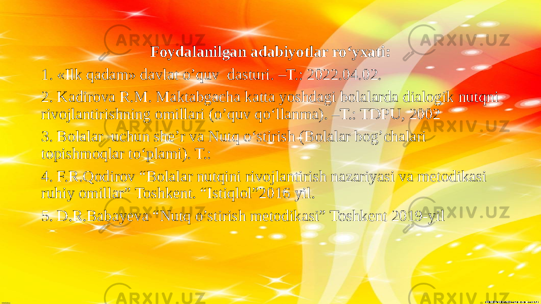 Foydalanilgan adabiyotlar ro‘yxati: 1. «Ilk qadam» davlat o’quv dasturi. –T.: 2022.04.02. 2. Kadirova R.M. Maktabgacha katta yoshdagi bolalarda dialogik nutqni rivojlantirishning omillari (o’quv qo‘llanma). –T.: TDPU, 2002 3. Bolalar uchun she’r va Nutq o‘stirish (Bolalar bog’chalari topishmoqlar to‘plami). T.: 4. F.R.Qodirov “Bolalar nutqini rivojlantirish nazariyasi va metodikasi ruhiy omillar” Toshkent. “Istiqlol”2016 yil. 5. D.R.Babayeva “Nutq o’stirish metodikasi” Toshkent 2019-yil 