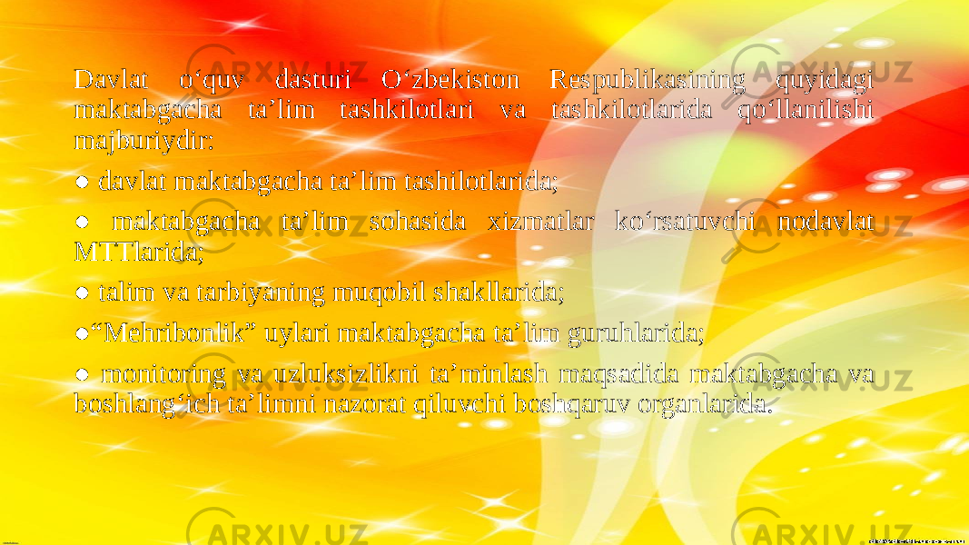 Davlat o‘quv dasturi Oʻzbekiston Respublikasining quyidagi maktabgacha taʼlim tashkilotlari va tashkilotlarida qoʻllanilishi majburiydir: ● davlat maktabgacha ta’lim tashilotlarida; ● maktabgacha ta’lim sohasida xizmatlar ko‘rsatuvchi nodavlat MTTlarida; ● talim va tarbiyaning muqobil shakllarida; ●“ Mehribonlik” uylari maktabgacha ta’lim guruhlarida; ● monitoring va uzluksizlikni ta’minlash maqsadida maktabgacha va boshlang‘ich ta’limni nazorat qiluvchi boshqaruv organlarida. 