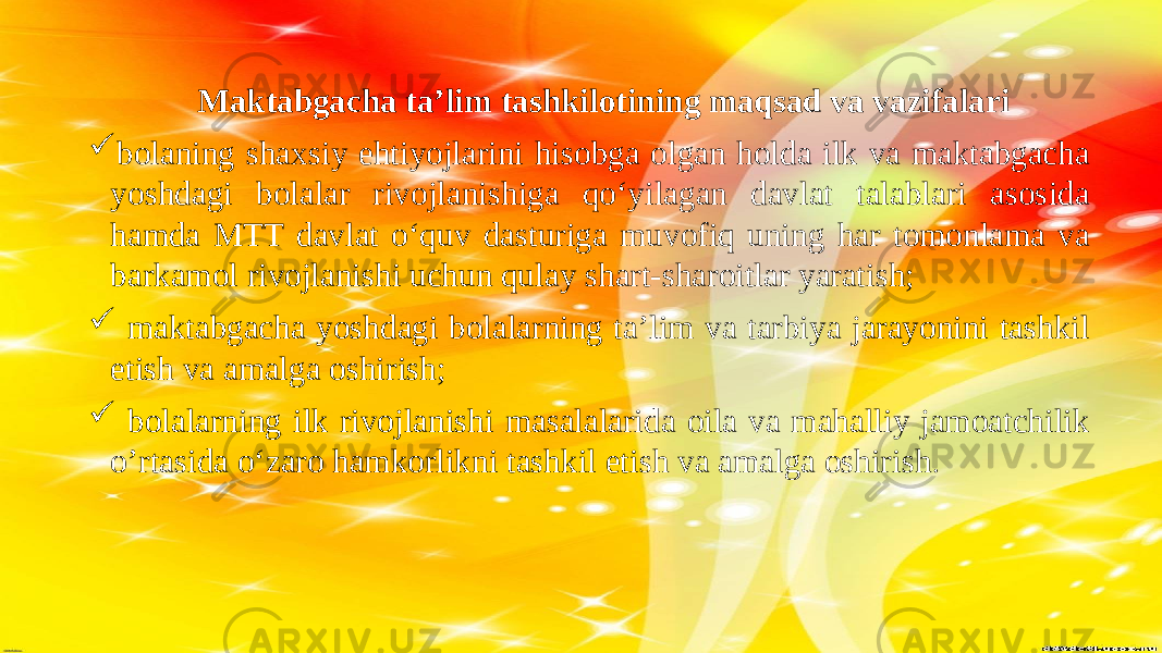  Maktabgacha ta’lim tashkilotining maqsad va vazifalari  bolaning shaxsiy ehtiyojlarini hisobga olgan holda ilk va maktabgacha yoshdagi bolalar rivojlanishiga qo‘yilagan davlat talablari asosida hamda MTT davlat o‘quv dasturiga muvofiq uning har tomonlama va barkamol rivojlanishi uchun qulay shart-sharoitlar yaratish;  maktabgacha yoshdagi bolalarning ta’lim va tarbiya jarayonini tashkil etish va amalga oshirish;  bolalarning ilk rivojlanishi masalalarida oila va mahalliy jamoatchilik o’rtasida o‘zaro hamkorlikni tashkil etish va amalga oshirish . 