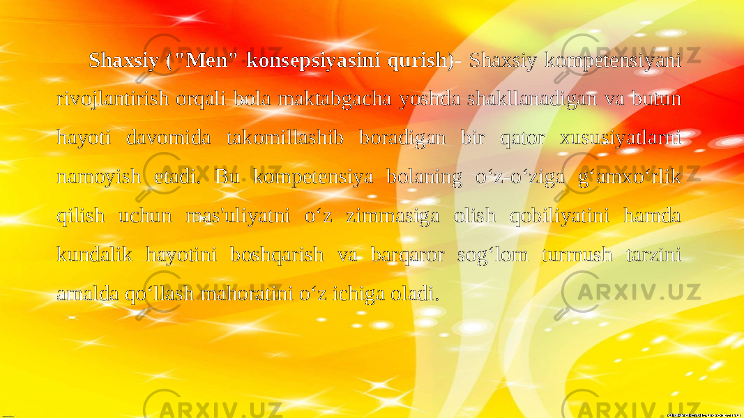  Shaxsiy (&#34;Men&#34; konsepsiyasini qurish) - Shaxsiy kompetensiyani rivojlantirish orqali bola maktabgacha yoshda shakllanadigan va butun hayoti davomida takomillashib boradigan bir qator xususiyatlarni namoyish etadi. Bu kompetensiya bolaning o‘z-o‘ziga g‘amxo‘rlik qilish uchun mas&#39;uliyatni o‘z zimmasiga olish qobiliyatini hamda kundalik hayotini boshqarish va barqaror sog‘lom turmush tarzini amalda qo‘llash mahoratini o‘z ichiga oladi. 