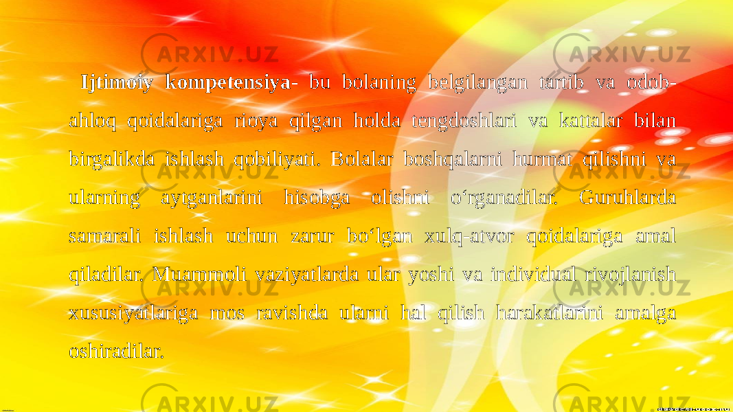  Ijtimoiy kompetensiya - bu bolaning belgilangan tartib va odob- ahloq qoidalariga rioya qilgan holda tengdoshlari va kattalar bilan birgalikda ishlash qobiliyati. Bolalar boshqalarni hurmat qilishni va ularning aytganlarini hisobga olishni o‘rganadilar. Guruhlarda samarali ishlash uchun zarur bo‘lgan xulq-atvor qoidalariga amal qiladilar. Muammoli vaziyatlarda ular yoshi va individual rivojlanish xususiyatlariga mos ravishda ularni hal qilish harakatlarini amalga oshiradilar. 