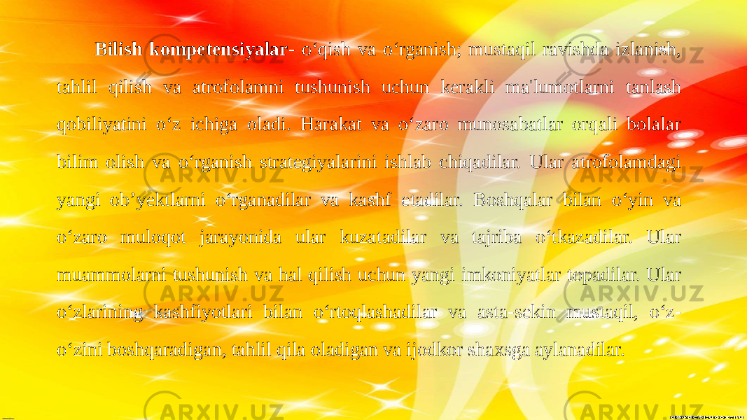  Bilish kompetensiyalar - o‘qish va o‘rganish; mustaqil ravishda izlanish, tahlil qilish va atrofolamni tushunish uchun kerakli ma&#39;lumotlarni tanlash qobiliyatini o‘z ichiga oladi. Harakat va o‘zaro munosabatlar orqali bolalar bilim olish va o‘rganish strategiyalarini ishlab chiqadilar. Ular atrofolamdagi yangi ob’yektlarni o‘rganadilar va kashf etadilar. Boshqalar bilan o‘yin va o‘zaro muloqot jarayonida ular kuzatadilar va tajriba o‘tkazadilar. Ular muammolarni tushunish va hal qilish uchun yangi imkoniyatlar topadilar. Ular o‘zlarining kashfiyotlari bilan o‘rtoqlashadilar va asta-sekin mustaqil, o‘z- o‘zini boshqaradigan, tahlil qila oladigan va ijodkor shaxsga aylanadilar. 