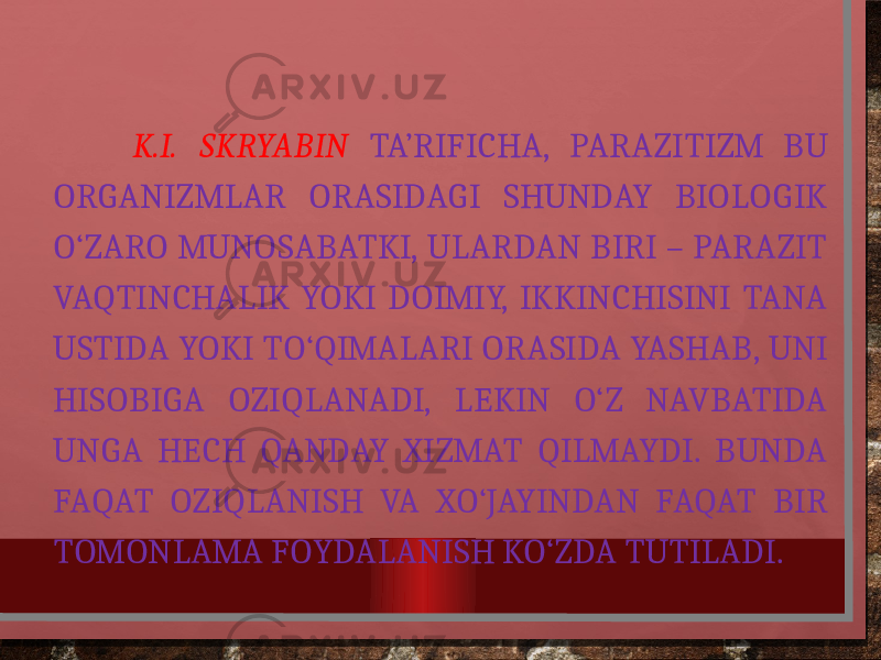  K.I. SKRYABIN TA’RIFICHA, PARAZITIZM BU ORGANIZMLAR ORASIDAGI SHUNDAY BIOLOGIK O‘ZARO MUNOSABATKI, ULARDAN BIRI – PARAZIT VAQTINCHALIK YOKI DOIMIY, IKKINCHISINI TANA USTIDA YOKI TO‘QIMALARI ORASIDA YASHAB, UNI HISOBIGA OZIQLANADI, LEKIN O‘Z NAVBATIDA UNGA HECH QANDAY XIZMAT QILMAYDI. BUNDA FAQAT OZIQLANISH VA XO‘JAYINDAN FAQAT BIR TOMONLAMA FOYDALANISH KO‘ZDA TUTILADI. 