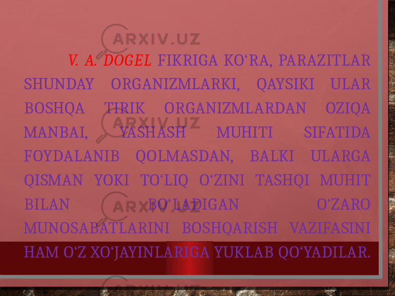  V. A. DOGEL FIKRIGA KO‘RA, PARAZITLAR SHUNDAY ORGANIZMLARKI, QAYSIKI ULAR BOSHQA TIRIK ORGANIZMLARDAN OZIQA MANBAI, YASHASH MUHITI SIFATIDA FOYDALANIB QOLMASDAN, BALKI ULARGA QISMAN YOKI TO‘LIQ O‘ZINI TASHQI MUHIT BILAN BO‘LADIGAN O‘ZARO MUNOSABATLARINI BOSHQARISH VAZIFASINI HAM O‘Z XO‘JAYINLARIGA YUKLAB QO‘YADILAR. 