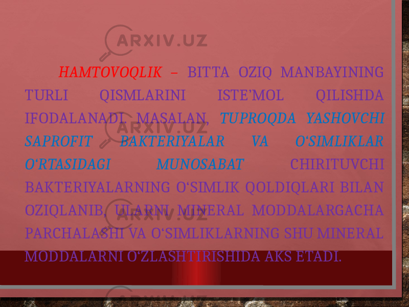  HAMTOVOQLIK – BITTA OZIQ MANBAYINING TURLI QISMLARINI ISTE’MOL QILISHDA IFODALANADI. MASALAN, TUPROQDA YASHOVCHI SAPROFIT BAKTERIYALAR VA O‘SIMLIKLAR O‘RTASIDAGI MUNOSABAT CHIRITUVCHI BAKTERIYALARNING O‘SIMLIK QOLDIQLARI BILAN OZIQLANIB, ULARNI MINERAL MODDALARGACHA PARCHALASHI VA O‘SIMLIKLARNING SHU MINERAL MODDALARNI O‘ZLASHTIRISHIDA AKS ETADI. 