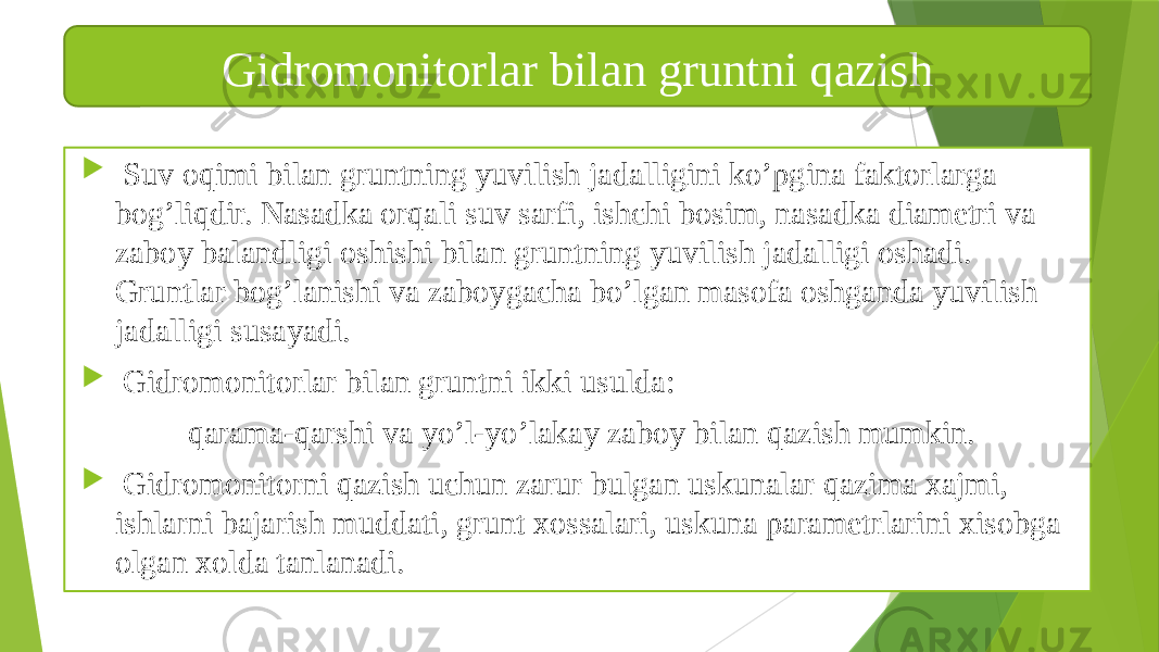  Suv oqimi bilan gruntning yuvilish jadalligini ko’pgina faktorlarga bog’liqdir. Nasadka orqali suv sarfi, ishchi bosim, nasadka diametri va zaboy balandligi oshishi bilan gruntning yuvilish jadalligi oshadi. Gruntlar bog’lanishi va zaboygacha bo’lgan masofa oshganda yuvilish jadalligi susayadi.  Gidromonitorlar bilan gruntni ikki usulda: qarama-qarshi va yo’l-yo’lakay zaboy bilan qazish mumkin.  Gidromonitorni qazish uchun zarur bulgan uskunalar qazima xajmi, ishlarni bajarish muddati, grunt xossalari, uskuna parametrlarini xisobga olgan xolda tanlanadi. Gidromonitorlar bilan gruntni qazish 