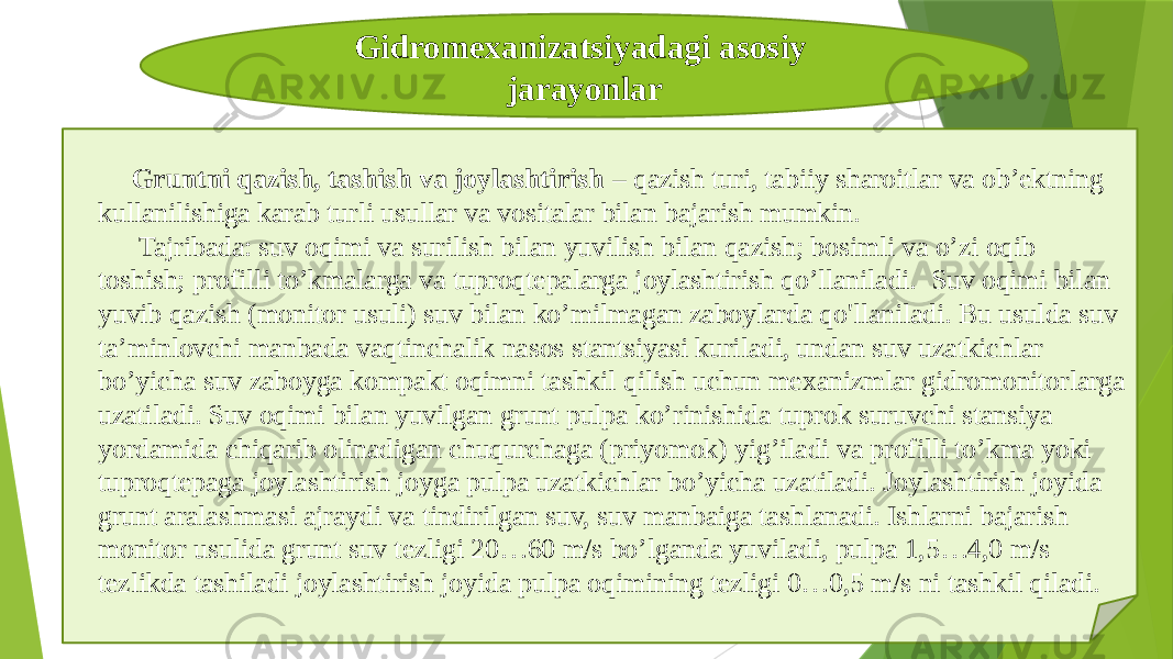 Gidromexanizatsiyadagi asosiy jarayonlar Gruntni qazish, tashish va joylashtirish – qazish turi, tabiiy sharoitlar va ob’ektning kullanilishiga karab turli usullar va vositalar bilan bajarish mumkin. Tajribada: suv oqimi va surilish bilan yuvilish bilan qazish; bosimli va o’zi oqib toshish; profilli to’kmalarga va tuproqtepalarga joylashtirish qo’llaniladi. Suv oqimi bilan yuvib qazish (monitor usuli) suv bilan ko’milmagan zaboylarda qo&#39;llaniladi. Bu usulda suv ta’minlovchi manbada vaqtinchalik nasos stantsiyasi kuriladi, undan suv uzatkichlar bo’yicha suv zaboyga kompakt oqimni tashkil qilish uchun mexanizmlar gidromonitorlarga uzatiladi. Suv oqimi bilan yuvilgan grunt pulpa ko’rinishida tuprok suruvchi stansiya yordamida chiqarib olinadigan chuqurchaga (priyomok) yig’iladi va profilli to’kma yoki tuproqtepaga joylashtirish joyga pulpa uzatkichlar bo’yicha uzatiladi. Joylashtirish joyida grunt aralashmasi ajraydi va tindirilgan suv, suv manbaiga tashlanadi. Ishlarni bajarish monitor usulida grunt suv tezligi 20…60 m/s bo’lganda yuviladi, pulpa 1,5…4,0 m/s tezlikda tashiladi joylashtirish joyida pulpa oqimining tezligi 0…0,5 m/s ni tashkil qiladi. 