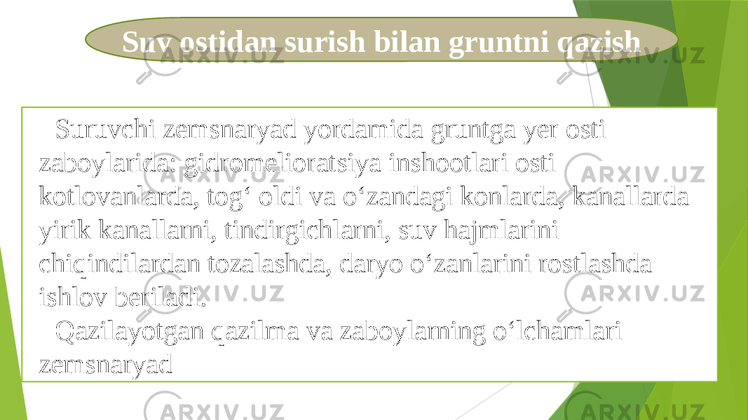 Suv ostidan surish bilan gruntni qazish Suruvchi zemsnaryad yordamida gruntga yer osti zaboylarida: gidromelioratsiya inshootlari osti kotlovanlarda, tog‘ oldi va o‘zandagi konlarda, kanallarda yirik kanallarni, tindirgichlarni, suv hajmlarini chiqindilardan tozalashda, daryo o‘zanlarini rostlashda ishlov beriladi. Qazilayotgan qazilma va zaboylarning o‘lchamlari zemsnaryad 