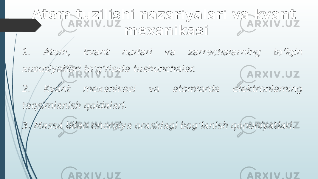 Atom tuzilishi nazariyalari va kvant mexanikasi 1. Atom, kvant nurlari va zarrachalarning to’lqin xususiyatlari to’g’risida tushunchalar. 2. Kvant mеxanikasi va atomlarda elеktronlaming taqsimlanish qoidalari. 3. Massa bilan enеrgiya orasidagi bog’lanish qonuniyatlari. 