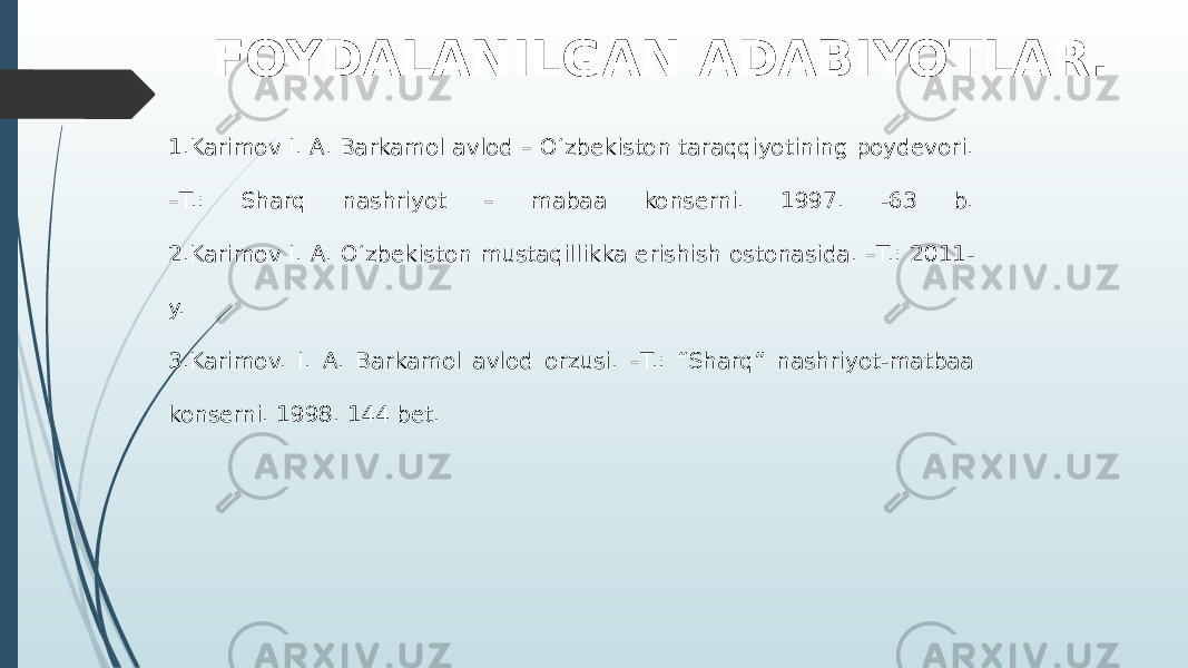 FOYDALANILGAN ADABIYOTLAR. 1.Karimov I. A. Barkamol avlod – O‘zbekiston taraqqiyotining poydevori. –T.: Sharq nashriyot – mabaa konserni. 1997. -63 b. 2.Karimov I. A. O‘zbekiston mustaqillikka erishish ostonasida. –T.: 2011- y. 3.Karimov. I. A. Barkamol avlod orzusi. –T.: “Sharq” nashriyot-matbaa konserni. 1998. 144 bet. 