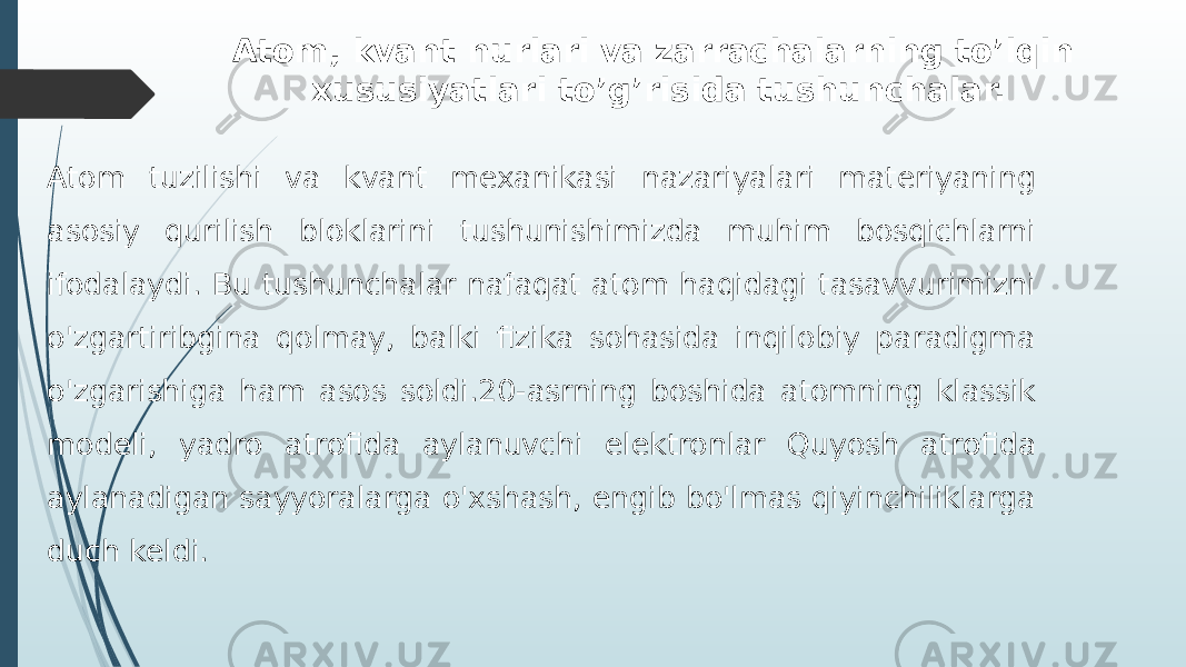 Atom, kvant nurlari va zarrachalarning to’lqin xususiyatlari to’g’risida tushunchalar. Atom tuzilishi va kvant mexanikasi nazariyalari materiyaning asosiy qurilish bloklarini tushunishimizda muhim bosqichlarni ifodalaydi. Bu tushunchalar nafaqat atom haqidagi tasavvurimizni o&#39;zgartiribgina qolmay, balki fizika sohasida inqilobiy paradigma o&#39;zgarishiga ham asos soldi.20-asrning boshida atomning klassik modeli, yadro atrofida aylanuvchi elektronlar Quyosh atrofida aylanadigan sayyoralarga o&#39;xshash, engib bo&#39;lmas qiyinchiliklarga duch keldi. 