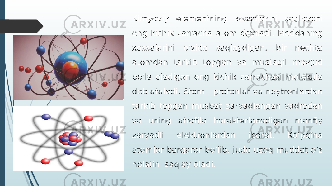 Kimyoviy elementning xossalarini saqlovchi eng kichik zarracha atom deyiladi. Moddaning xossalarini o’zida saqlaydigan, bir nechta atomdan tarkib topgan va mustaqil mavjud bo’la oladigan eng kichik zarrachasi molekula deb ataladi. Atom - protonlar va neytronlardan tarkib topgan musbat zaryadlangan yadrodan va uning atrofila harakterlanadigan manfiy zaryadli elektronlardan iborat. Ko’pgina atomlar barqaror bo’lib, juda uzoq muddat o’z holatini saqlay oladi. 