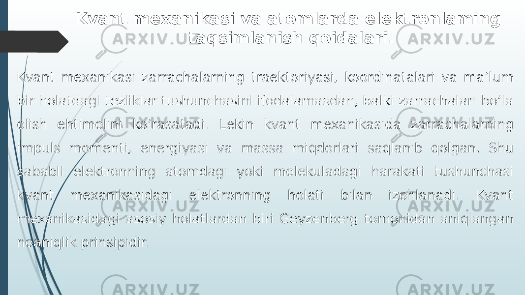 Kvant mеxanikasi va atomlarda elеktronlaming taqsimlanish qoidalari. Kvant mexanikasi zarrachalarning traektoriyasi, koordinatalari va ma’lum bir holatdagi tezliklar tushunchasini ifodalamasdan, balki zarrachalari bo’la olish ehtimolini ko’rasatadi. Lekin kvant mexanikasida zarrachalarning impuls momenti, energiyasi va massa miqdorlari saqlanib qolgan. Shu sababli elektronning atomdagi yoki molekuladagi harakati tushunchasi kvant mexanikasidagi elektronning holati bilan izohlanadi. Kvant mexanikasidagi asosiy holatlardan biri Geyzenberg tomonidan aniqlangan noaniqlik prinsipidir. 