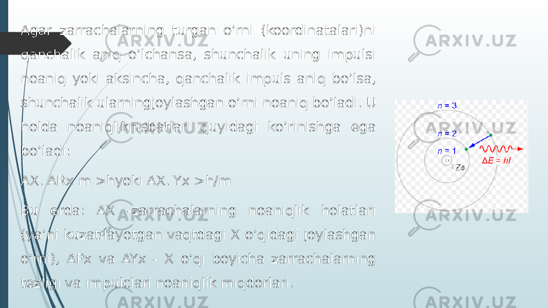 Agar zarrachalarning turgan o’rni (koordinatalari)ni qanchalik aniq o’lchansa, shunchalik uning impulsi noaniq yoki aksincha, qanchalik impuls aniq bo’lsa, shunchalik ularningjoylashgan o’rni noaniq bo’ladi. U holda noaniqliknisbatlari quyidagi ko’rinishga ega bo’ladi: АХ. ARx m >hyoki AX. Yx >h/m Bu erda: AX -zarrachalarning noaniqlik holatlari (ya’ni kuzatilayotgan vaqtdagi X o’qidagi joylashgan o’rni), APx va AYx - X o’qi boyicha zarrachalarning tezligi va impulclari noaniqlik miqdorlari. 