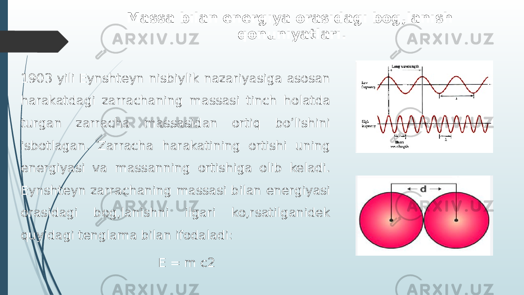 Massa bilan enеrgiya orasidagi bog,lanish qonuniyatlari. 1903 yili Eynshteyn nisbiylik nazariyasiga asosan harakatdagi zarrachaning massasi tinch holatda turgan zarracha massasidan ortiq bo’lishini isbotlagan. Zarracha harakatining ortishi uning energiyasi va massanning ortishiga olib keladi. Eynshteyn zarrachaning massasi bilan energiyasi orasidagi bog,lanishni ilgari ko,rsatilganidek quyidagi tenglama bilan ifodaladi: E = m c2 