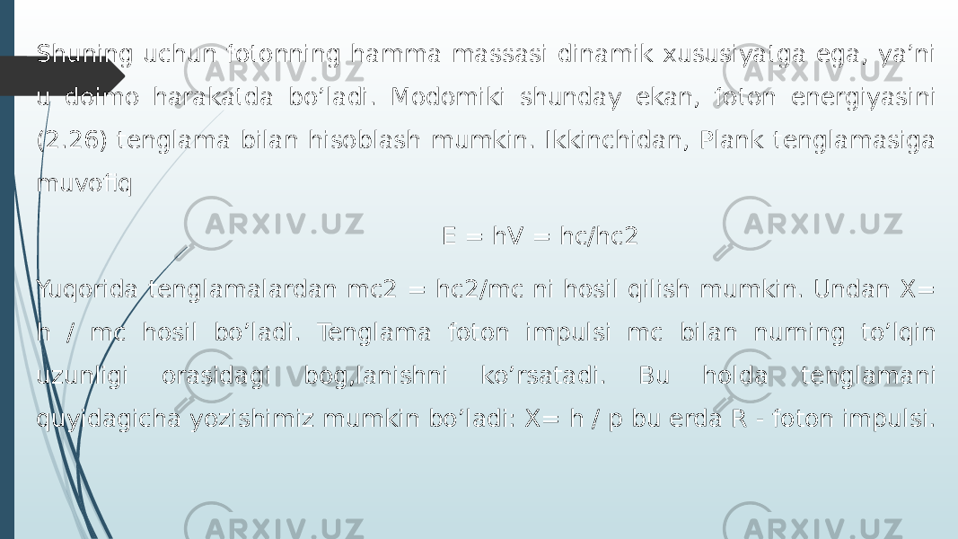 Shuning uchun fotonning hamma massasi dinamik xususiyatga ega, ya’ni u doimo harakatda bo’ladi. Modomiki shunday ekan, foton energiyasini (2.26) tenglama bilan hisoblash mumkin. Ikkinchidan, Plank tenglamasiga muvofiq E = hV = hc/hc2 Yuqorida tenglamalardan mc2 = hc2/mc ni hosil qilish mumkin. Undan X= h / mc hosil bo’ladi. Tenglama foton impulsi mc bilan nurning to’lqin uzunligi orasidagi bog,lanishni ko’rsatadi. Bu holda tenglamani quyidagicha yozishimiz mumkin bo’ladi: X= h / p bu erda R - foton impulsi. 