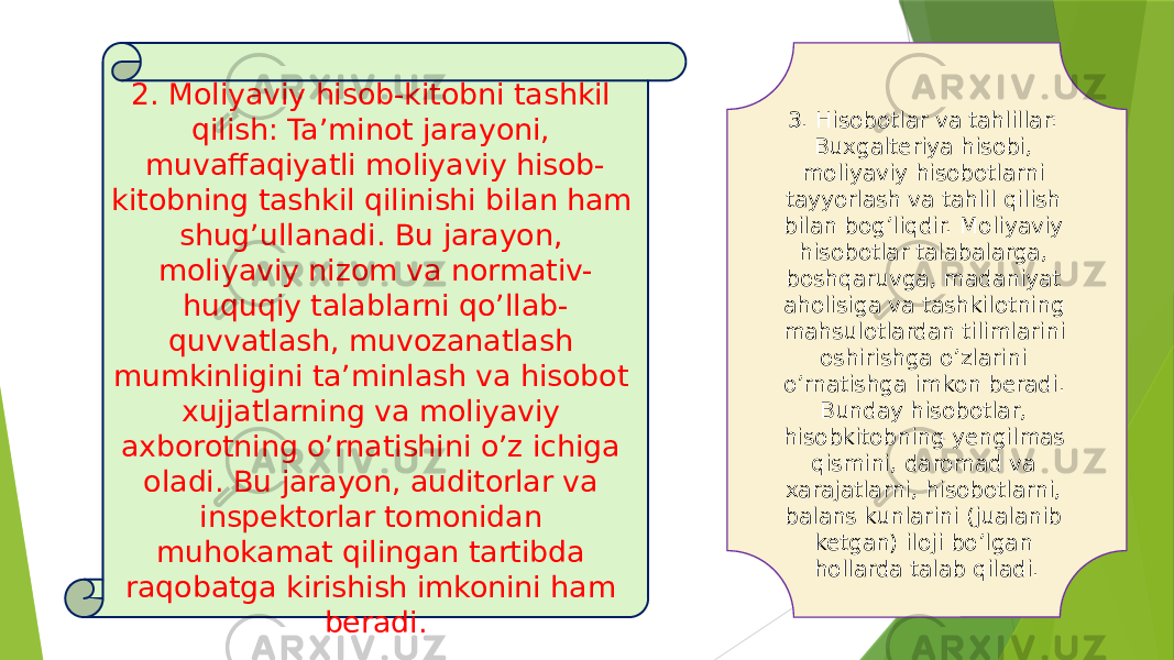 3. Hisobotlar va tahlillar: Buxgalteriya hisobi, moliyaviy hisobotlarni tayyorlash va tahlil qilish bilan bog’liqdir. Moliyaviy hisobotlar talabalarga, boshqaruvga, madaniyat aholisiga va tashkilotning mahsulotlardan tilimlarini oshirishga o’zlarini o’rnatishga imkon beradi. Bunday hisobotlar, hisobkitobning yengilmas qismini, daromad va xarajatlarni, hisobotlarni, balans kunlarini (jualanib ketgan) iloji bo’lgan hollarda talab qiladi.2. Moliyaviy hisob-kitobni tashkil qilish: Ta’minot jarayoni, muvaffaqiyatli moliyaviy hisob- kitobning tashkil qilinishi bilan ham shug’ullanadi. Bu jarayon, moliyaviy nizom va normativ- huquqiy talablarni qo’llab- quvvatlash, muvozanatlash mumkinligini ta’minlash va hisobot xujjatlarning va moliyaviy axborotning o’rnatishini o’z ichiga oladi. Bu jarayon, auditorlar va inspektorlar tomonidan muhokamat qilingan tartibda raqobatga kirishish imkonini ham beradi. 