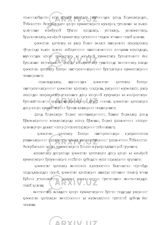 таъминлайдиган хар қандай шахсдан, шунингдек фонд биржаларидан, Ўзбекистон Республикаси қонун хужжатларига мувофиқ тузилиши ва эълон қилиниши мажбурий бўлган коидалар, уставлар, регламентлар, йурикномалар, меъёрий хужжатлар нусхасини такдим этишни талаб қилиш; - қимматли қоғозлар ва улар билан амалга оширилган операциялар тўғрисида эълон қилган ахборотнинг ишончлилигини аниқлаш максадида, шунингдек конун хужжатлар ва меъёрий хужжатлар бузилганлиги ёки бузилиши эхтимоллиги ҳақида маълумотлар тушганида эмитентлар хамда қимматли қоғозлар бозори иштирокчиларининг бухгалтерия хужжатларини текширишга; - сармоядорлар, шунингдек қимматли қоғозлар бозори иштирокчиларининг қимматли қоғозлар чиқариш, уларнинг муомаласи, улар юзасидан операциялар утказишга доир конуний хукуклари ва манфаатлари бузилаётганлиги ҳақида шикоятларини кўриб чикиш, қимматли қоғозларга доир конун хужжатларини бузиш ҳолларини текширишга; - фонд биржалари биржа кенгашларининг, бошка биржалар фонд бўлимларининг мажлисларида хозир бўлиши, биржа фаолиятини назорат қилиш учун давлат нозир (инспектор)ларини тайинлашга; - қимматли қоғозлар бозори иштирокчилари профессионал уюшмаларнинг фаолиятини хамда улар аъзоларнинг фаолиятини Ўзбекистон Республикаси қонун хужжатларига биноан мувофиқлаштириб туришга; - ваколатлар доирасида қимматли қоғозларга доир қонун ва меъёрий хужжатларни бузувчиларга нисбатан қуйидаги жазо чораларини куришга: - қимматли қоғозлар эмиссияси проспектини белгилаган тартибда тасдиқламасдан туриб, қимматли қоғозларни ошкора сотишни таклиф этиш буйича утказилаётган реклама компаниясини тухтатишни эмитентлардан талаб қилиш; - эмитентлар амалдаги қонун хужжатларини бузган тақдирда уларнинг қимматли қоғозлари эмиссиясини ва муомаласини тухтатиб қуйиш ёки чеклаш; 
