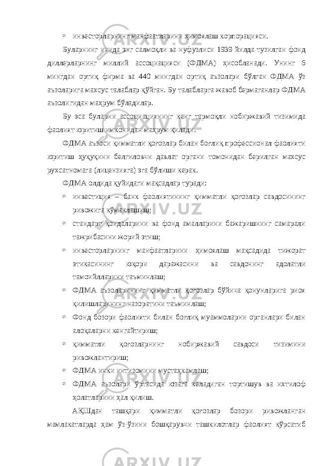  инвесторларнинг манфаатларини ҳимоялаш корпорацияси. Буларнинг ичида энг салмоқли ва нуфузлиси 1939 йилда тузилган фонд диллерларнинг миллий ассоциацияси (ФДМА) ҳисобланади. Унинг 6 мингдан ортиқ фирма ва 440 мингдан ортиқ аъзолари бўлган ФДМА ўз аъзоларига махсус талаблар қўйган. Бу талабларга жавоб бермаганлар ФДМА аъзолигидан маҳрум бўладилар. Бу эса буларни ассоциациянинг кенг тармоқли нобиржавий тизимида фаолият юритиш имконидан маҳрум қилади. ФДМА аъзоси қимматли қоғозлар билан боғлиқ профессионал фаолияти юритиш ҳуқуқини белгиловчи давлат органи томонидан берилган махсус рухсатномага (лицензияга) эга бўлиши керак. ФДМА олдида қуйидаги мақсадлар туради:  инвестиция – банк фаолиятининг қимматли қоғозлар савдосининг ривожига кўмаклашиш;  стандарт қоидаларини ва фонд амалларини бажаришнинг самарали тажрибасини жорий этиш;  инвесторларнинг манфаатларини ҳимоялаш мақсадида тижорат этикасининг юқори даражасини ва савдонинг адолатли тамоийлларини таъминлаш;  ФДМА аъзоларининг қимматли қоғозлар бўйича қонунларига риоя қилишларининг назоратини таъминлаш;  Фонд бозори фаолияти билан боғлиқ муаммоларни органлари билан алоқаларни кенгайтириш;  қимматли қоғозларнинг нобиржавий савдоси тизимини ривожлантириш;  ФДМА ички интизомини мустаҳкамлаш;  ФДМА аъзолари ўртасида юзага келадиган тортишув ва ихтилоф ҳолатларини ҳал қилиш. АҚШдан ташқари қимматли қоғозлар бозори ривожланган мамлакатларда ҳам ўз-ўзини бошқарувчи ташкилотлар фаолият кўрсатиб 