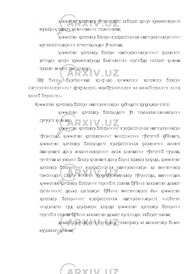 - қимматли қоғозлар тўғрисидаги ахборот қонун ҳужжатларига мувофиқ ошкор қилинишини таъминлаш; - қимматли қоғозлар бозори профессионал иштирокчиларининг мутахассисларини аттестациядан ўтказиш; - қимматли қоғозлар бозори иштирокчиларининг фаолияти устидан қонун ҳужжатларида белгиланган тартибда назорат қилиш орқали амалга оширилади. Шу билан биргаликда қонунда қ имматли қоғозлар бозори иштирокчиларининг ҳуқуқлари, мажбуриятлари ва жавобгарлиги аниқ қилиб берилган. Қимматли қоғозлар бозори иштирокчилари қуйидаги ҳуқуқларга эга: - қимматли қоғозлар бозоридаги ўз таваккалчиликларини суғурта қилиш; - қимматли қоғозлар бозорининг профессионал иштирокчилари тўғрисида, қимматли қоғозларнинг эмиссиясини тўхтатиб қўйишга, қимматли қоғозлар бозоридаги профессионал фаолиятни амалга оширишга доир лицензияларнинг амал қилишини тўхтатиб туриш, тугатиш ва уларни бекор қилишга доир барча ҳоллар ҳақида, қимматли қоғозлар бозорининг профессионал иштирокчилари ва эмитентлар томонидан содир этилган ҳуқуқбузарликлар тўғрисида, шунингдек қимматли қоғозлар бозорини тартибга солиш бўйича ваколатли давлат органининг даъво аризалари бўйича эмитентларга ёки қимматли қоғозлар бозорининг профессионал иштирокчиларига нисбатан чиқарилган суд қарорлари ҳақида қимматли қоғозлар бозорини тартибга солиш бўйича ваколатли давлат органидан ахборот олиш; - давлат органларига аризалар, таклифлар ва шикоятлар билан мурожаат қилиш; 
